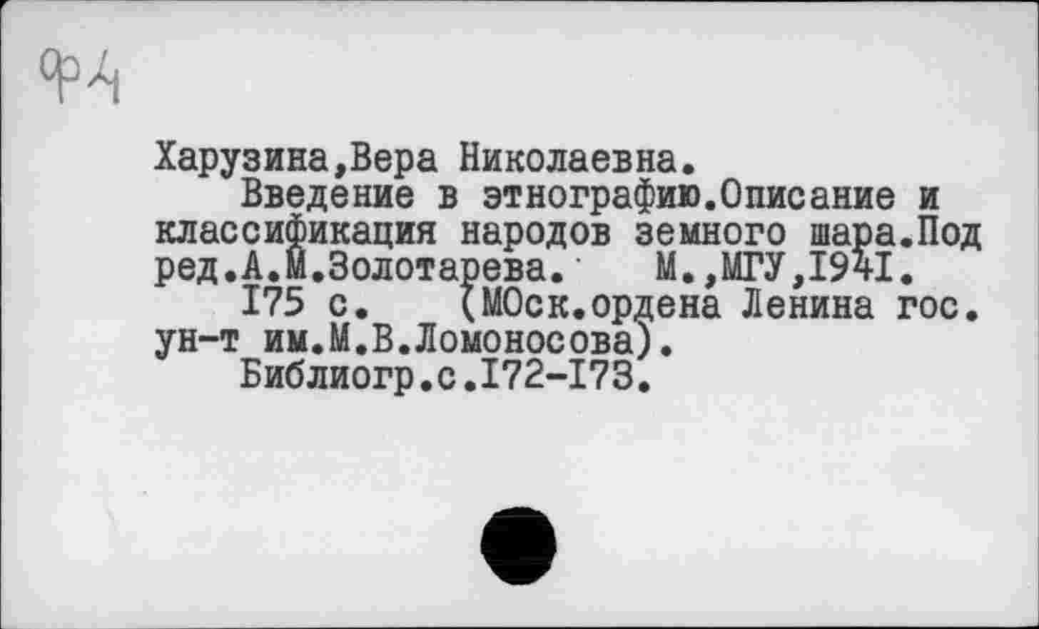 ﻿
Харузина,Вера Николаевна.
Введение в этнографию.Описание и классификация народов земного шара.Под ред.А.Й.Золотарева.‘ М.,МГУ,І94І.
175 с. (МОск.ордена Ленина гос. ун-т им.М.В.Ломоносова).
Библиогр.с.І72-І73.